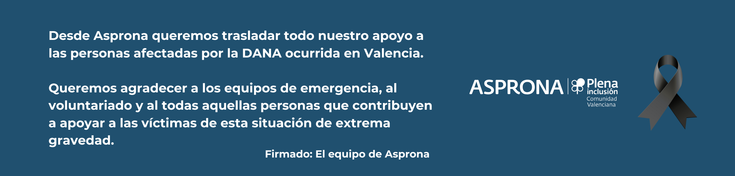 Texto digital: Desde Asprona queremos trasladar todo nuestro apoyo a las personas afectadas por la DANA ocurrida en Valencia. Queremos agradecer a los equipos de emergencia, al voluntariado y a todas aquellas personas que contribuyen a apoyar a las víctimas de esta situación de extrema gravedad.
