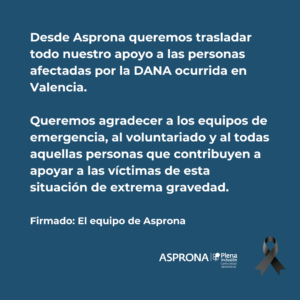 Texto digital: Desde Asprona queremos trasladar todo nuestro apoyo a las personas afectadas por la DANA ocurrida en Valencia. Queremos agradecer a los equipos de emergencia, al voluntariado y a todas aquellas personas que contribuyen a apoyar a las víctimas de esta situación de extrema gravedad.